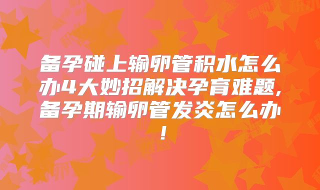 备孕碰上输卵管积水怎么办4大妙招解决孕育难题,备孕期输卵管发炎怎么办！