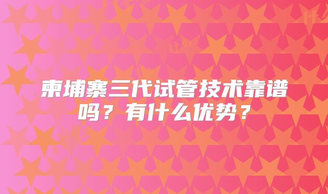 柬埔寨三代试管技术靠谱吗?有什么优势?
