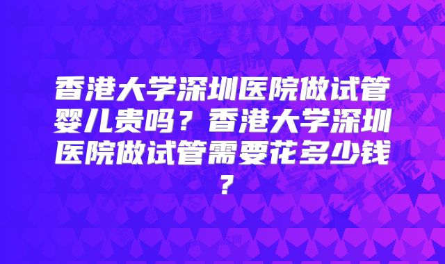 香港大学深圳医院做试管婴儿贵吗？香港大学深圳医院做试管需要花多少钱？