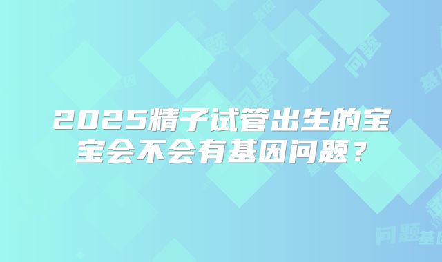2025精子试管出生的宝宝会不会有基因问题？