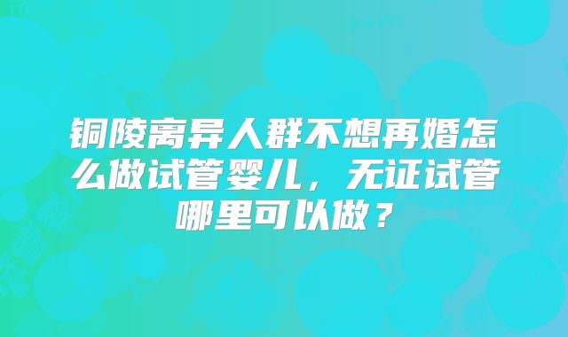 铜陵离异人群不想再婚怎么做试管婴儿,无证试管哪里可以做?