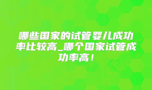 哪些国家的试管婴儿成功率比较高_哪个国家试管成功率高！