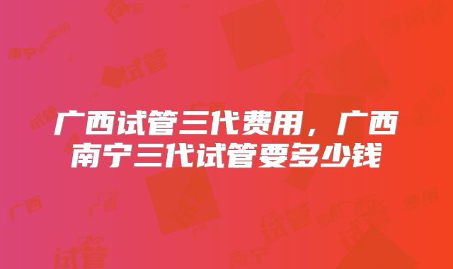 广西试管三代费用,广西南宁三代试管要多少钱