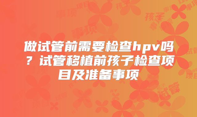 做试管前需要检查hpv吗?试管移植前孩子检查项目及准备事项