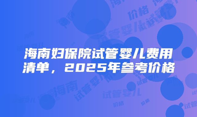 海南妇保院试管婴儿费用清单，2025年参考价格