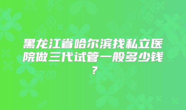黑龙江省哈尔滨找私立医院做三代试管一般多少钱?