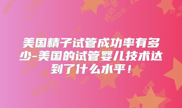 美国精子试管成功率有多少-美国的试管婴儿技术达到了什么水平！