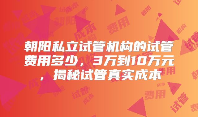 朝阳私立试管机构的试管费用多少，3万到10万元，揭秘试管真实成本