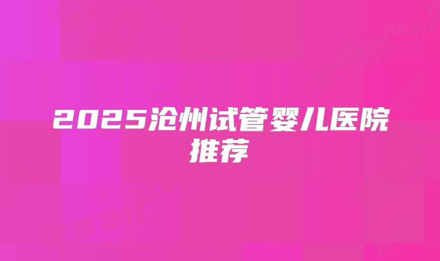 2025沧州试管婴儿医院推荐