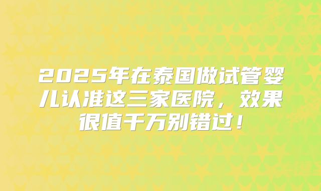 2025年在泰国做试管婴儿认准这三家医院，效果很值千万别错过！