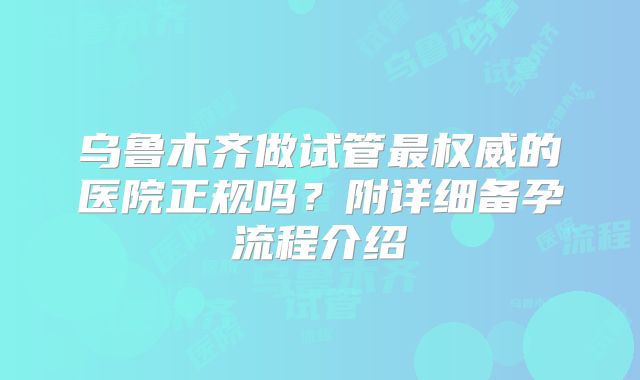 乌鲁木齐做试管最权威的医院正规吗?附详细备孕流程介绍