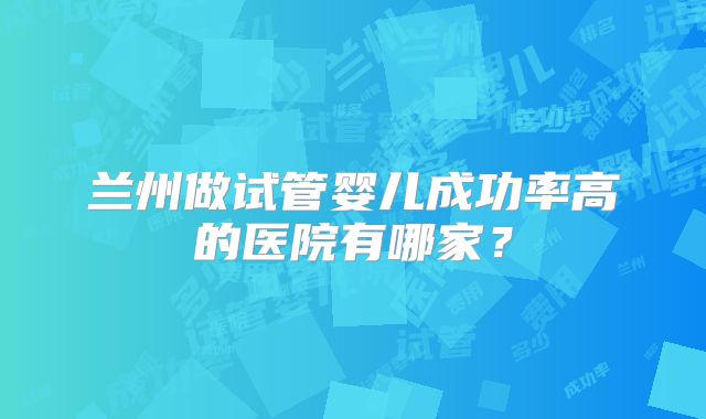 兰州做试管婴儿成功率高的医院有哪家？