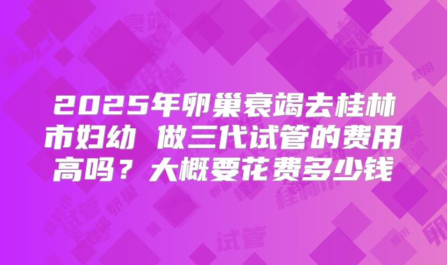 2025年卵巢衰竭去桂林市妇幼 做三代试管的费用高吗？大概要花费多少钱