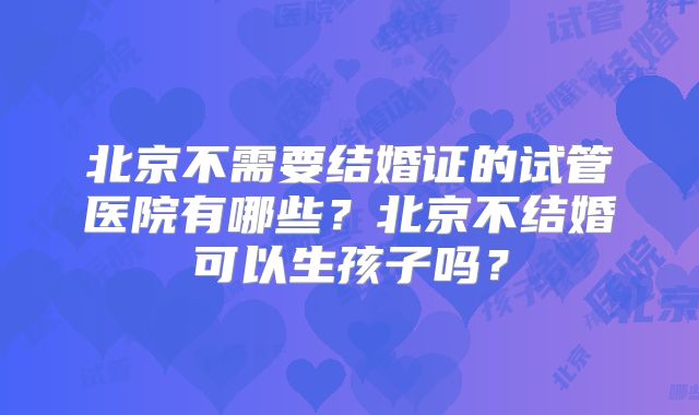 北京不需要结婚证的试管医院有哪些？北京不结婚可以生孩子吗？