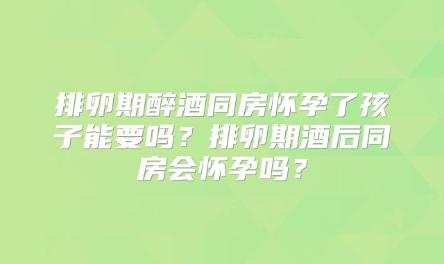 排卵期醉酒同房怀孕了孩子能要吗？排卵期酒后同房会怀孕吗？