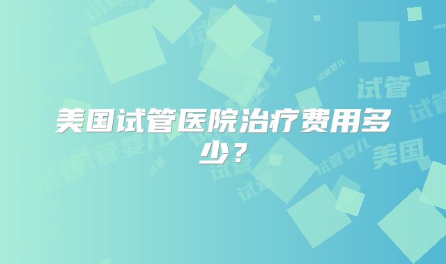 美国试管医院治疗费用多少？