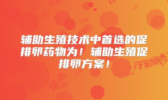 辅助生殖技术中首选的促排卵药物为！辅助生殖促排卵方案！