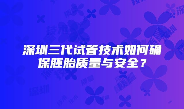 深圳三代试管技术如何确保胚胎质量与安全？