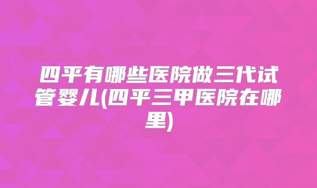 四平有哪些医院做三代试管婴儿(四平三甲医院在哪里)