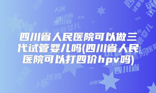 四川省人民医院可以做三代试管婴儿吗(四川省人民医院可以打四价hpv吗)