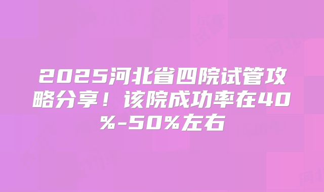 2025河北省四院试管攻略分享!该院成功率在40%-50%左右