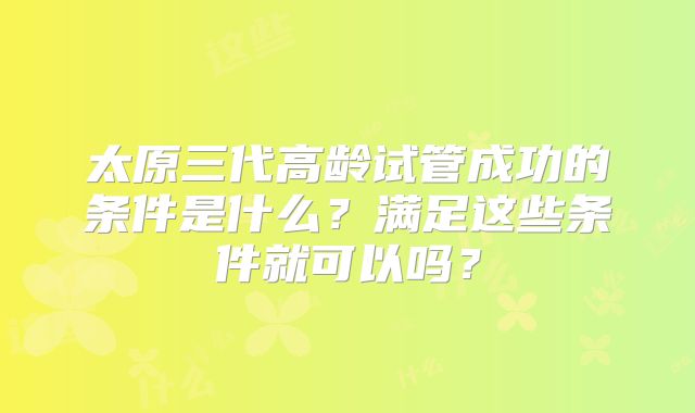 太原三代高龄试管成功的条件是什么？满足这些条件就可以吗？