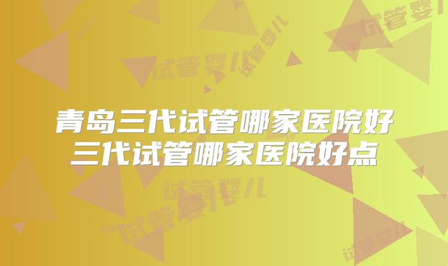 青岛三代试管哪家医院好三代试管哪家医院好点