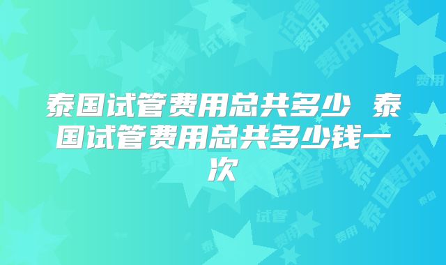 泰国试管费用总共多少 泰国试管费用总共多少钱一次