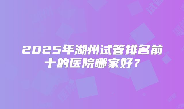 2025年湖州试管排名前十的医院哪家好?
