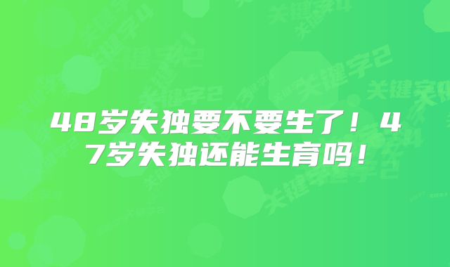 48岁失独要不要生了！47岁失独还能生育吗！