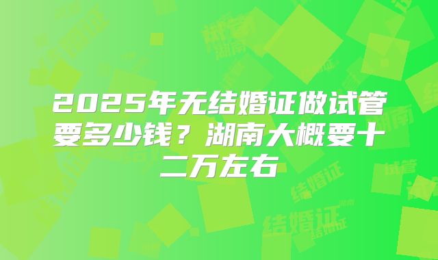 2025年无结婚证做试管要多少钱？湖南大概要十二万左右