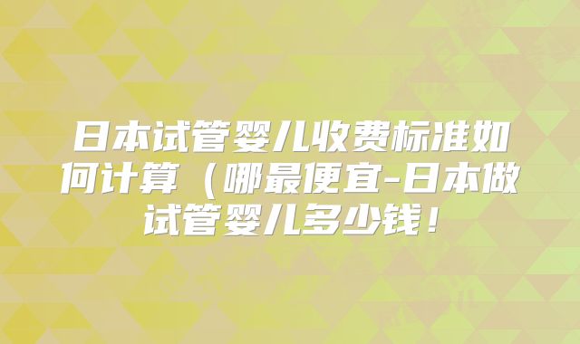 日本试管婴儿收费标准如何计算（哪最便宜-日本做试管婴儿多少钱！