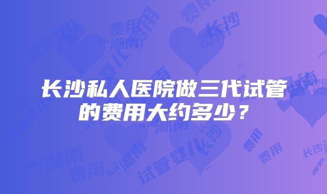 长沙私人医院做三代试管的费用大约多少？