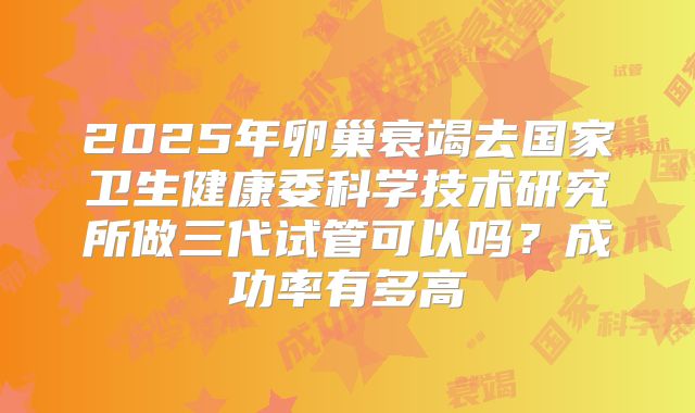 2025年卵巢衰竭去国家卫生健康委科学技术研究所做三代试管可以吗?成功率有多高