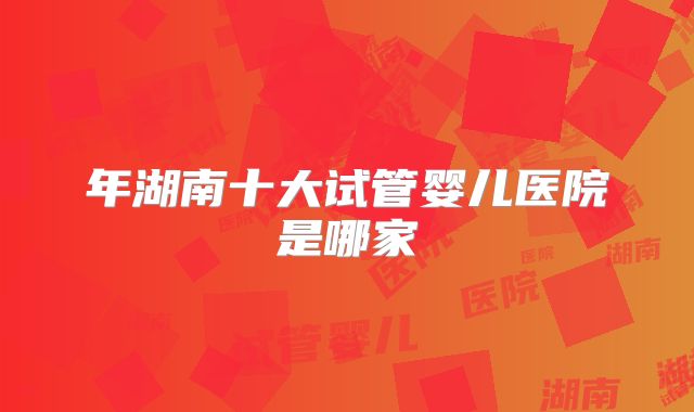 年湖南十大试管婴儿医院是哪家