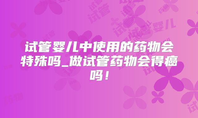 试管婴儿中使用的药物会特殊吗_做试管药物会得癌吗！