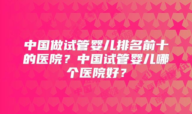 中国做试管婴儿排名前十的医院?中国试管婴儿哪个医院好?