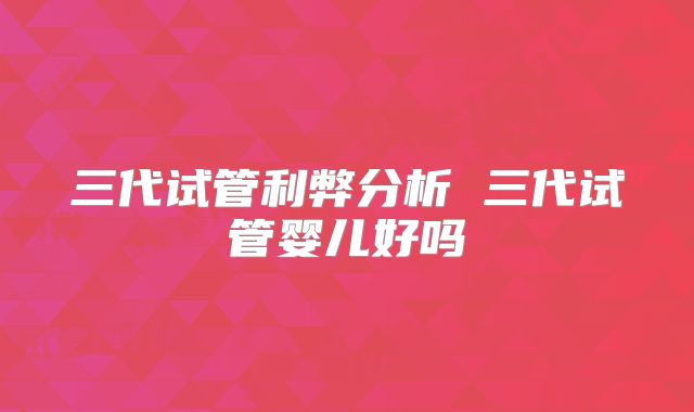 三代试管利弊分析 三代试管婴儿好吗