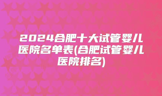 2024合肥十大试管婴儿医院名单表(合肥试管婴儿医院排名)