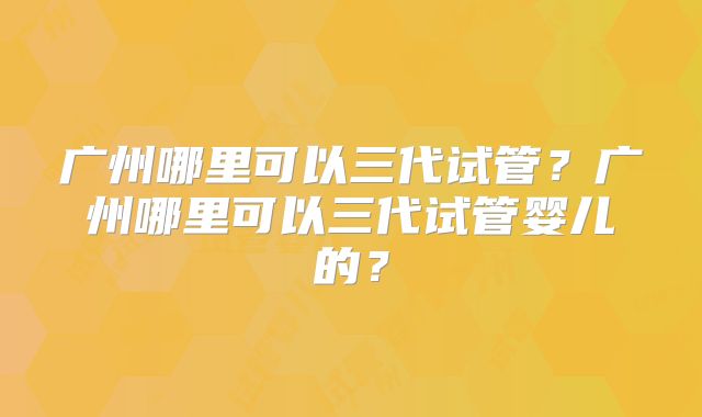 广州哪里可以三代试管？广州哪里可以三代试管婴儿的？