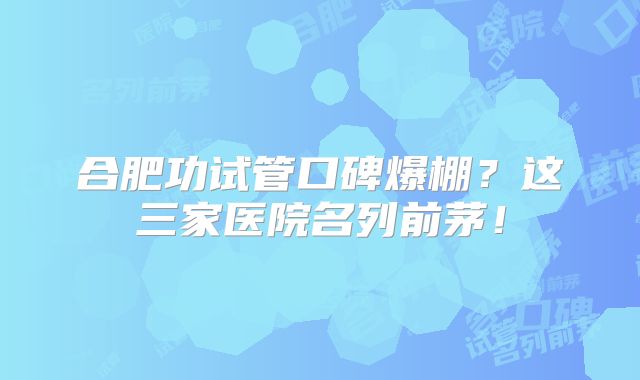 合肥功试管口碑爆棚?这三家医院名列前茅!