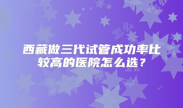 西藏做三代试管成功率比较高的医院怎么选？
