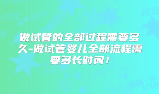 做试管的全部过程需要多久-做试管婴儿全部流程需要多长时间!