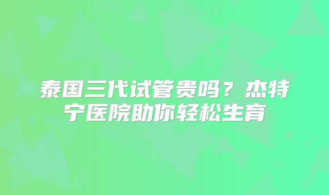 泰国三代试管贵吗？杰特宁医院助你轻松生育
