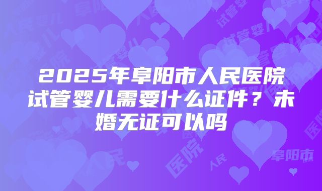 2025年阜阳市人民医院试管婴儿需要什么证件？未婚无证可以吗