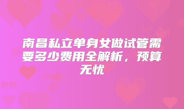 南昌私立单身女做试管需要多少费用全解析，预算无忧