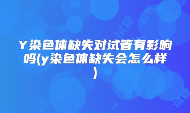 Y染色体缺失对试管有影响吗(y染色体缺失会怎么样)
