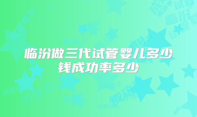 临汾做三代试管婴儿多少钱成功率多少