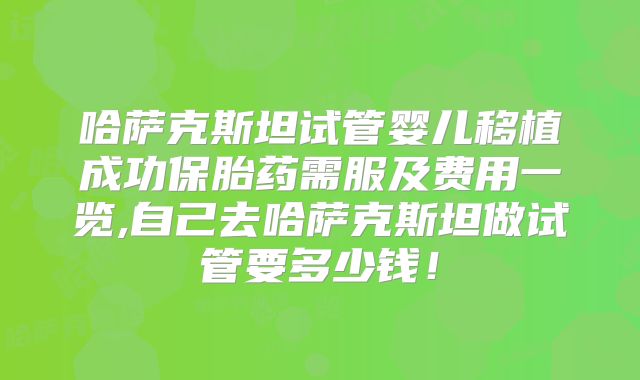 哈萨克斯坦试管婴儿移植成功保胎药需服及费用一览,自己去哈萨克斯坦做试管要多少钱！