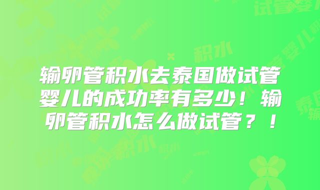 输卵管积水去泰国做试管婴儿的成功率有多少！输卵管积水怎么做试管？！